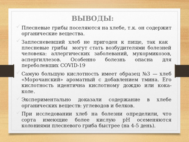 ВЫВОДЫ: Плесневые грибы поселяются на хлебе, т.к. он содержит органические вещества. Заплесневевший хлеб не пригоден к пище, так как плесневые грибы могут стать возбудителями болезней человека: аллергических заболеваний, мукормикозов, аспергиллезов. Особенно болезнь опасна для переболевших COVID-19 Самую большую кислотность имеет образец №3 — хлеб «Морочанский» ароматный с добавлением тмина. Его кислотность идентична кислотному дождю или кока-коле. Экспериментально доказали содержание в хлебе органических веществ: углеводов и белков. При исследовании хлеб на болезни определили, что сорта имеющие более кислую рН осеменяются колониями плесневого гриба быстрее (на 4-5 день). 