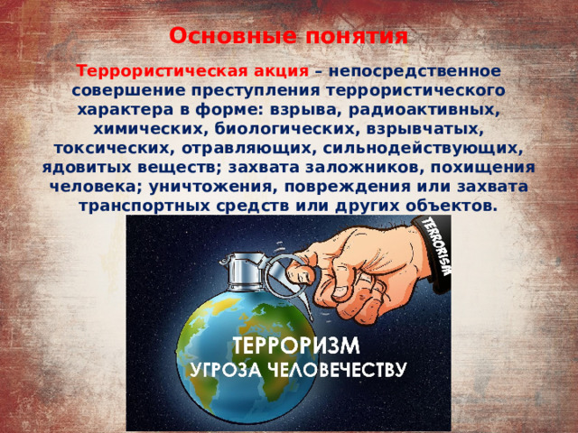 Основные понятия Террористическая акция – непосредственное совершение преступления террористического характера в форме: взрыва, радиоактивных, химических, биологических, взрывчатых, токсических, отравляющих, сильнодействующих, ядовитых веществ; захвата заложников, похищения человека; уничтожения, повреждения или захвата транспортных средств или других объектов. 