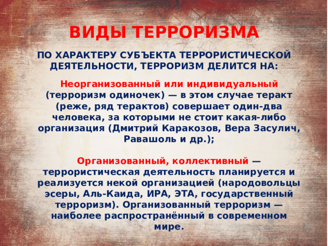 ВИДЫ ТЕРРОРИЗМА ПО ХАРАКТЕРУ СУБЪЕКТА ТЕРРОРИСТИЧЕСКОЙ ДЕЯТЕЛЬНОСТИ, ТЕРРОРИЗМ ДЕЛИТСЯ НА: Неорганизованный или индивидуальный (терроризм одиночек) — в этом случае теракт (реже, ряд терактов) совершает один-два человека, за которыми не стоит какая-либо организация (Дмитрий Каракозов, Вера Засулич, Равашоль и др.);  Организованный, коллективный  — террористическая деятельность планируется и реализуется некой организацией (народовольцы эсеры, Аль-Каида, ИРА, ЭТА, государственный терроризм). Организованный терроризм — наиболее распространённый в современном мире. 