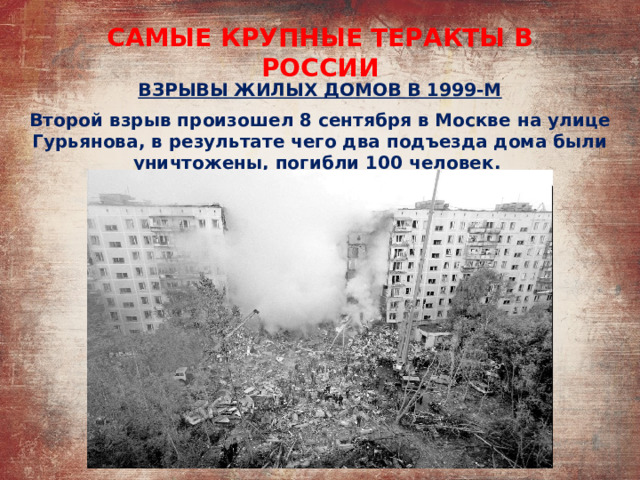 САМЫЕ КРУПНЫЕ ТЕРАКТЫ В РОССИИ ВЗРЫВЫ ЖИЛЫХ ДОМОВ В 1999-М Второй взрыв произошел 8 сентября в Москве на улице Гурьянова, в результате чего два подъезда дома были уничтожены, погибли 100 человек. 