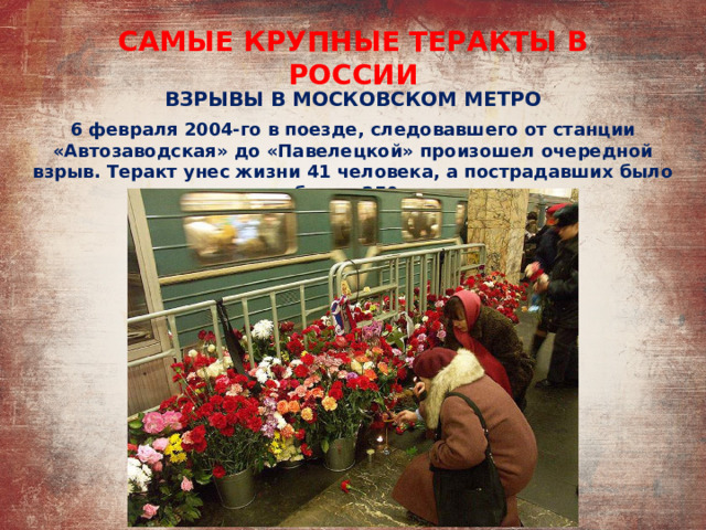 САМЫЕ КРУПНЫЕ ТЕРАКТЫ В РОССИИ ВЗРЫВЫ В МОСКОВСКОМ МЕТРО 6 февраля 2004-го в поезде, следовавшего от станции «Автозаводская» до «Павелецкой» произошел очередной взрыв. Теракт унес жизни 41 человека, а пострадавших было более 250. 