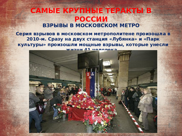 САМЫЕ КРУПНЫЕ ТЕРАКТЫ В РОССИИ ВЗРЫВЫ В МОСКОВСКОМ МЕТРО Серия взрывов в московском метрополитене произошла в 2010-м. Сразу на двух станция «Лубянка» и «Парк культуры» произошли мощные взрывы, которые унесли жизни 41 человека. 