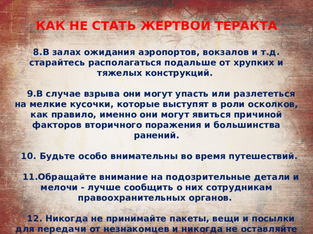 КАК НЕ СТАТЬ ЖЕРТВОЙ ТЕРАКТА 8.В залах ожидания аэропортов, вокзалов и т.д. старайтесь располагаться подальше от хрупких и тяжелых конструкций.   9.В случае взрыва они могут упасть или разлететься на мелкие кусочки, которые выступят в роли осколков, как правило, именно они могут явиться причиной факторов вторичного поражения и большинства ранений.   10. Будьте особо внимательны во время путешествий.   11.Обращайте внимание на подозрительные детали и мелочи - лучше сообщить о них сотрудникам правоохранительных органов.   12. Никогда не принимайте пакеты, вещи и посылки для передачи от незнакомцев и никогда не оставляйте свой багаж без присмотра. 