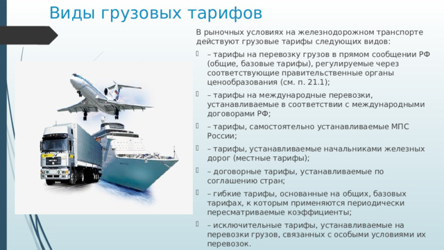 Виды грузовых тарифов В рыночных условиях на железнодорожном транспорте действуют грузовые тарифы следующих видов: – тарифы на перевозку грузов в прямом сообщении РФ (общие, базовые тарифы), регулируемые через соответствующие правительственные органы ценообразования (см. п. 21.1); – тарифы на международные перевозки, устанавливаемые в соответствии с международными договорами РФ; – тарифы, самостоятельно устанавливаемые МПС России; – тарифы, устанавливаемые начальниками железных дорог (местные тарифы); – договорные тарифы, устанавливаемые по соглашению стран; – гибкие тарифы, основанные на общих, базовых тарифах, к которым применяются периодически пересматриваемые коэффициенты; – исключительные тарифы, устанавливаемые на перевозки грузов, связанных с особыми условиями их перевозок. 