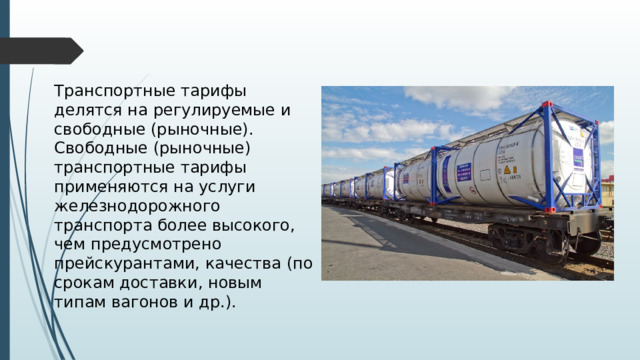 Транспортные тарифы делятся на регулируемые и свободные (рыночные). Свободные (рыночные) транспортные тарифы применяются на услуги железнодорожного транспорта более высокого, чем предусмотрено прейскурантами, качества (по срокам доставки, новым типам вагонов и др.). 