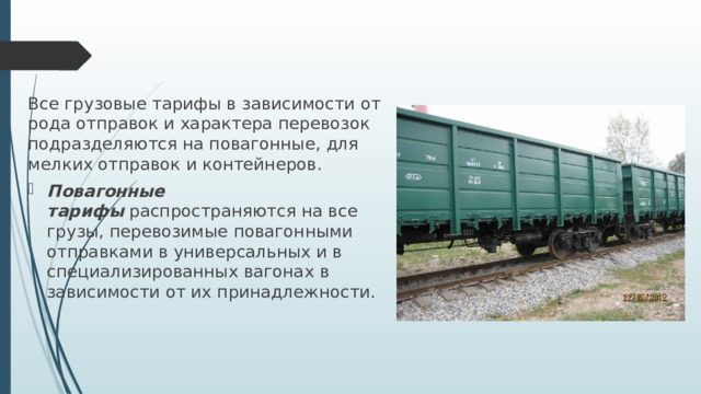 Все грузовые тарифы в зависимости от рода отправок и характера перевозок подразделяются на повагонные, для мелких отправок и контейнеров. Повагонные тарифы   распространяются на все грузы, перевозимые повагонными отправками в универсальных и в специализированных вагонах в зависимости от их принадлежности. 