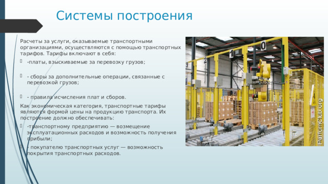 Системы построения Расчеты за услуги, оказываемые транспортными организациями, осуществляются с помощью транспортных тарифов. Тарифы включают в себя: -платы, взыскиваемые за перевозку грузов;   - сборы за дополнительные операции, связанные с перевозкой грузов;   - правила исчисления плат и сборов. Как экономическая категория, транспортные тарифы являются формой цены на продукцию транспорта. Их построение должно обеспечивать: -транспортному предприятию — возмещение эксплуатационных расходов и возможность получения прибыли; - покупателю транспортных услуг — возможность покрытия транспортных расходов. 