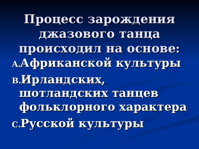   Процесс зарождения джазового танца происходил на основе:   Африканской культуры Ирландских, шотландских танцев фольклорного характера Русской культуры  