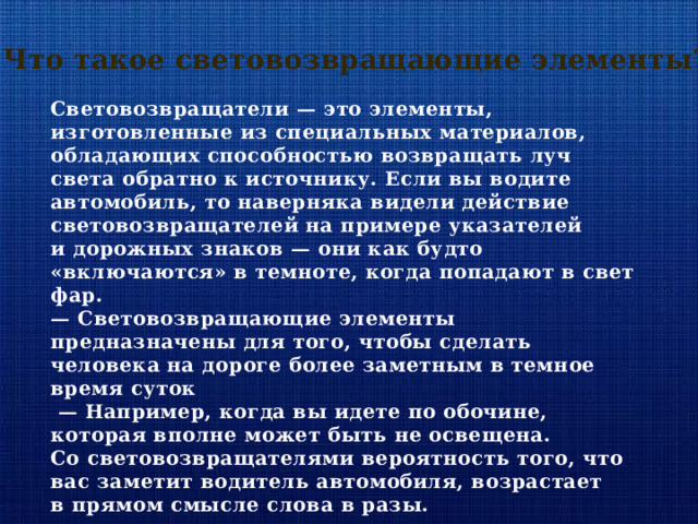 Что такое световозвращающие элементы? Световозвращатели — это элементы, изготовленные из специальных материалов, обладающих способностью возвращать луч света обратно к источнику. Если вы водите автомобиль, то наверняка видели действие световозвращателей на примере указателей и дорожных знаков — они как будто «включаются» в темноте, когда попадают в свет фар. —  Световозвращающие элементы предназначены для того, чтобы сделать человека на дороге более заметным в темное время суток —  Например, когда вы идете по обочине, которая вполне может быть не освещена. Со световозвращателями вероятность того, что вас заметит водитель автомобиля, возрастает в прямом смысле слова в разы. 