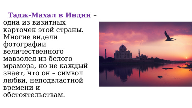  Тадж-Махал в Индии – одна из визитных карточек этой страны. Многие видели фотографии величественного мавзолея из белого мрамора, но не каждый знает, что он – символ любви, неподвластной времени и обстоятельствам. 