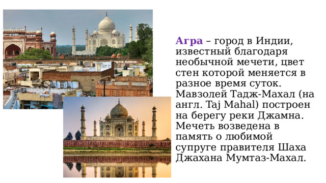 Агра – город в Индии, известный благодаря необычной мечети, цвет стен которой меняется в разное время суток. Мавзолей Тадж-Махал (на англ. Taj Mahal) построен на берегу реки Джамна. Мечеть возведена в память о любимой супруге правителя Шаха Джахана Мумтаз-Махал. 