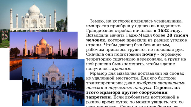  Землю, на которой появилась усыпальница, император приобрел у одного из подданных. Грандиозная стройка началась в 1632 году . Возводили мечеть Тадж-Махал более 20 тысяч человек , которые приехали из разных уголков страны. Чтобы дворец был безопасным, рабочим пришлось трудится не покладая рук. Сначала они подготовили почву – огромную территорию тщательно перекопали, а грунт на ней решено было заменить, чтобы здание получилось крепким .  Мрамор для мавзолея доставляли на слонах из удаленной местности. Для его быстрой транспортировки даже изобрели специальные повозки и подъемные пандусы . Строить из этого мрамора другие сооружения запретили. Если любоваться постройкой в разное время суток, то можно увидеть, что ее цвет меняется. Днем он кажется белым, во время заката становится слегка розоватым, а по ночам кажется серебристым. 