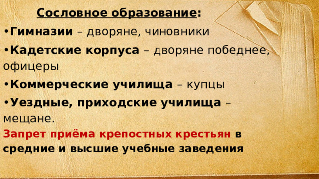 Сословное образование : • Гимназии – дворяне, чиновники • Кадетские корпуса – дворяне победнее, офицеры • Коммерческие училища – купцы • Уездные, приходские училища – мещане. Запрет приёма крепостных крестьян  в средние и высшие учебные заведения   