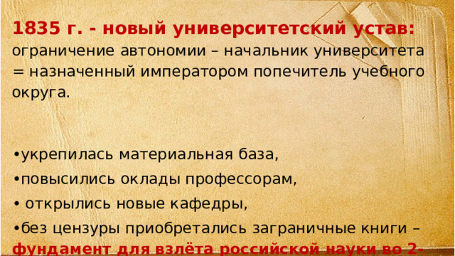 1835 г. - новый университетский устав: ограничение автономии – начальник университета = назначенный императором попечитель учебного округа.  • укрепилась материальная база, • повысились оклады профессорам, • открылись новые кафедры, • без цензуры приобретались заграничные книги – фундамент для взлёта российской науки во 2-ой пол.XIX в.  