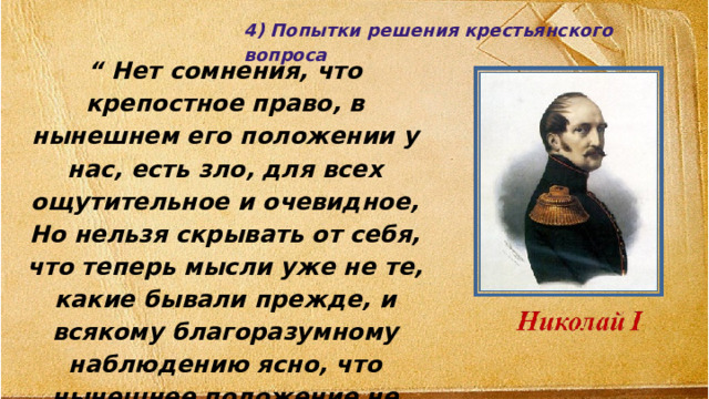 4) Попытки решения крестьянского вопроса “ Нет сомнения, что крепостное право, в нынешнем его положении у нас, есть зло, для всех ощутительное и очевидное, Но нельзя скрывать от себя, что теперь мысли уже не те, какие бывали прежде, и всякому благоразумному наблюдению ясно, что нынешнее положение не может продолжаться всегда». 