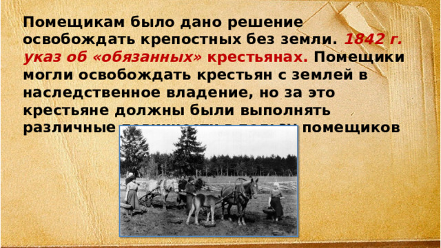 Помещикам было дано решение освобождать крепостных без земли. 1842 г. указ об «обязанных» крестьянах. Помещики могли освобождать крестьян с землей в наследственное владение, но за это крестьяне должны были выполнять различные повинности в пользу помещиков  