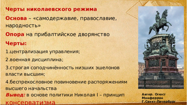 Черты николаевского режима Основа – «самодержавие, православие, народность» Опора на прибалтийское дворянство Черты: 1.централизация управления; 2.военная дисциплина; 3.строгая соподчинённость низших эшелонов власти высшим; 4.беспрекословное повиновение распоряжениям высшего начальства Вывод:  в основе политики Николая I – принцип консерватизма   Автор. Огюст Монферран Г.Санкт-Петербург 