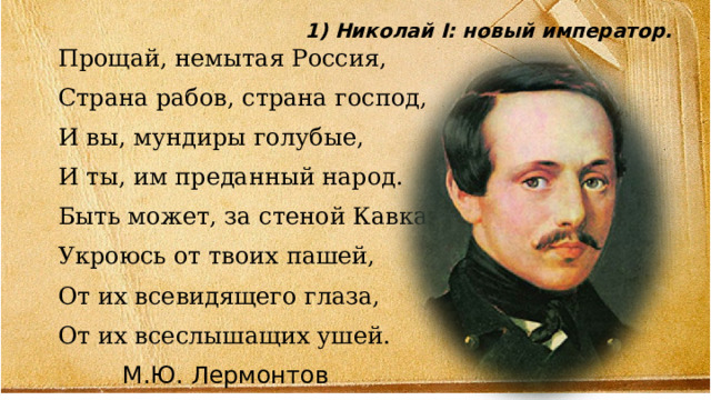 1) Николай I: новый император. Прощай, немытая Россия, Страна рабов, страна господ, И вы, мундиры голубые, И ты, им преданный народ. Быть может, за стеной Кавказа Укроюсь от твоих пашей, От их всевидящего глаза, От их всеслышащих ушей.  М.Ю. Лермонтов 