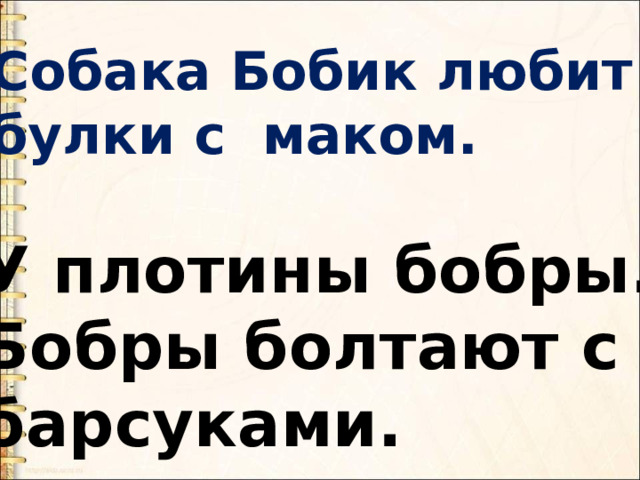 Собака Бобик любит булки с маком. У плотины бобры. Бобры болтают с барсуками. 