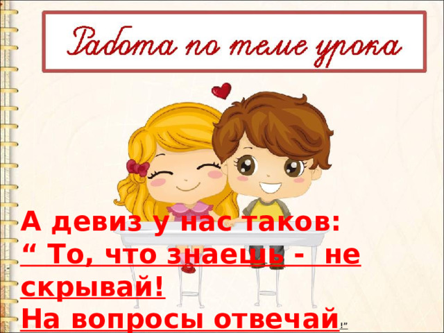 А девиз у нас таков: “ То, что знаешь - не скрывай! На вопросы отвечай !” 