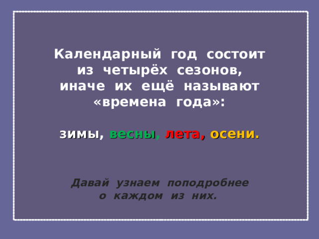  Календарный год состоит  из четырёх сезонов,  иначе их ещё называют  «времена года»:   зимы , весны ,  лета, осени.    Давай узнаем поподробнее  о каждом из них. 