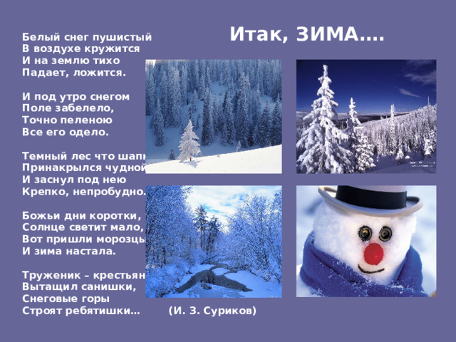  Итак, ЗИМА….  Белый снег  пушистый В воздухе кружится И на землю тихо Падает, ложится.  И под утро снегом Поле забелело, Точно пеленою Все его одело.  Темный лес что шапкой Принакрылся чудной И заснул под нею Крепко, непробудно….  Божьи дни коротки, Солнце светит мало, Вот пришли морозцы – И зима настала.  Труженик – крестьянин Вытащил санишки, Снеговые горы Строят ребятишки… (И. З. Суриков) ‏  