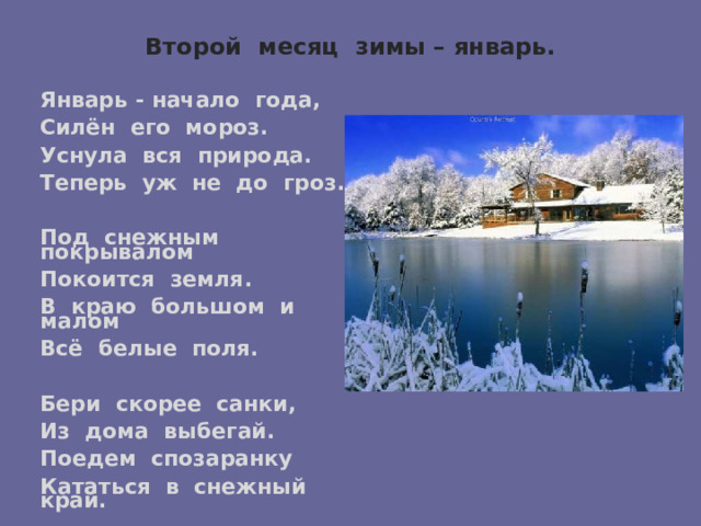 Второй месяц зимы – январь.   Январь - начало года, Силён его мороз. Уснула вся природа. Теперь уж не до гроз.  Под снежным покрывалом Покоится земля. В краю большом и малом Всё белые поля.  Бери скорее санки, Из дома выбегай. Поедем спозаранку Кататься в снежный край.   (Т. Керстен) 