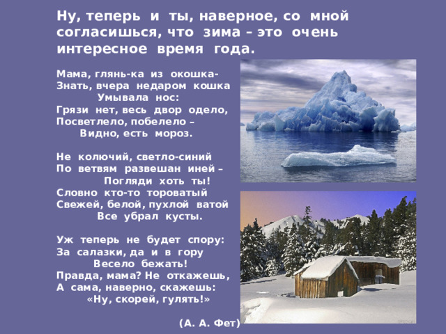 Ну, теперь и ты, наверное, со мной согласишься, что зима – это очень интересное время года.   Мама, глянь-ка из окошка-  Знать, вчера недаром кошка  Умывала нос:  Грязи нет, весь двор одело,  Посветлело, побелело –  Видно, есть мороз.   Не колючий, светло-синий  По ветвям развешан иней –  Погляди хоть ты!  Словно кто-то тороватый  Свежей, белой, пухлой ватой  Все убрал кусты.   Уж теперь не будет спору:  За салазки, да и в гору  Весело бежать!  Правда, мама? Не откажешь,  А сама, наверно, скажешь:  «Ну, скорей, гулять!»   (А. А. Фет) 