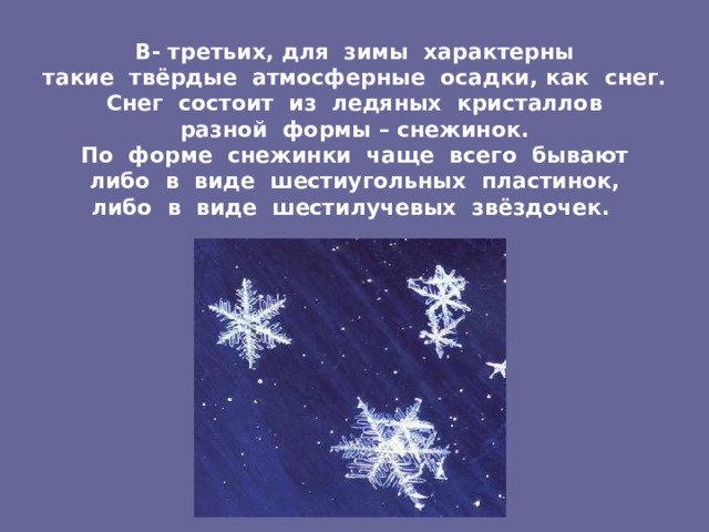 В- третьих, для зимы характерны  такие твёрдые атмосферные осадки, как снег.  Снег состоит из ледяных кристаллов  разной формы – снежинок.  По форме снежинки чаще всего бывают  либо в виде шестиугольных пластинок,  либо в виде шестилучевых звёздочек.  