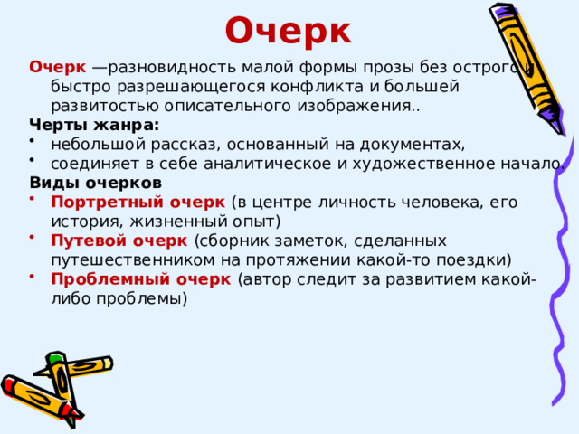 Очерк Очерк  —разновидность малой формы прозы без острого и быстро разрешающегося конфликта и большей развитостью описательного изображения.. Черты жанра: небольшой рассказ, основанный на документах, соединяет в себе аналитическое и художественное начало. Виды очерков Портретный очерк  (в центре личность человека, его история, жизненный опыт) Путевой очерк  (сборник заметок, сделанных путешественником на протяжении какой-то поездки)  Проблемный очерк  (автор следит за развитием какой-либо проблемы) 