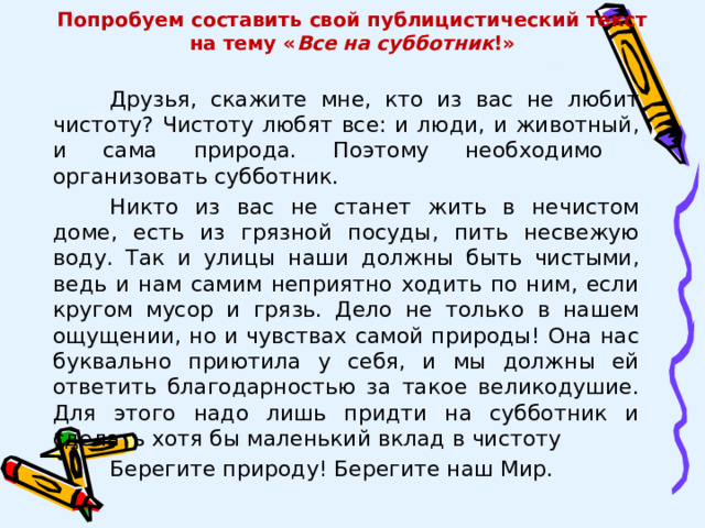 Попробуем составить свой публицистический текст  на тему « Все на субботник !» Друзья, скажите мне, кто из вас не любит чистоту? Чистоту любят все: и люди, и животный, и сама природа. Поэтому необходимо организовать субботник. Никто из вас не станет жить в нечистом доме, есть из грязной посуды, пить несвежую воду. Так и улицы наши должны быть чистыми, ведь и нам самим неприятно ходить по ним, если кругом мусор и грязь. Дело не только в нашем ощущении, но и чувствах самой природы! Она нас буквально приютила у себя, и мы должны ей ответить благодарностью за такое великодушие. Для этого надо лишь придти на субботник и сделать хотя бы маленький вклад в чистоту Берегите природу! Берегите наш Мир. 