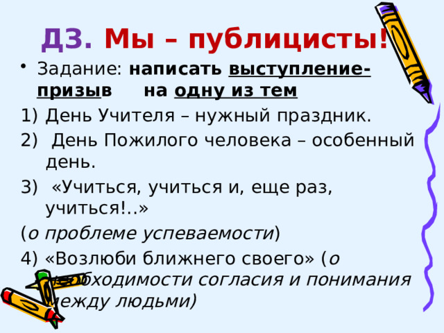 ДЗ.  Мы – публицисты! Задание: написать выступление-призы в на одну из тем День Учителя – нужный праздник.  День Пожилого человека – особенный день.  «Учиться, учиться и, еще раз, учиться!..» ( о проблеме успеваемости ) 4) «Возлюби ближнего своего» ( о необходимости согласия и понимания между людьми) 