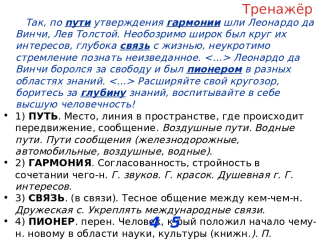 Тренажёр Так, по пути утверждения гармонии шли Леонардо да Винчи, Лев Толстой. Необозримо широк был круг их интересов, глубока связь с жизнью, неукротимо стремление познать неизведанное.  Леонардо да Винчи боролся за свободу и был пионером в разных областях знаний.  Расширяйте свой кругозор, боритесь за глубину знаний, воспитывайте в себе высшую человечность! 1) ПУТЬ . Место, линия в пространстве, где происходит передвижение, сообщение . Воздушные пути. Водные пути. Пути сообщения (железнодорожные, автомобильные, воздушные, водные). 2) ГАРМОНИЯ . Согласованность, стройность в сочетании чего-н. Г. звуков. Г. красок. Душевная г. Г. интересов. 3) СВЯЗЬ . (в связи). Тесное общение между кем-чем-н. Дружеская с. Укреплять международные связи . 4) ПИОНЕР . перен. Человек, к-рый положил начало чему-н. новому в области науки, культуры (книжн .). П. естествознания. 5) ГЛУБИНА . перен., чего. Сила, степень проявления чего-н.; основательность. Г. идеи, чувства, знаний. ОТВЕТ: __________________ 4 5 