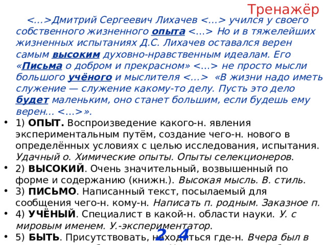 Тренажёр Дмитрий Сергеевич Лихачев  учился у своего собственного жизненного опыта   Но и в тяжелейших жизненных испытаниях Д.С. Лихачев оставался верен самым высоким духовно-нравственным идеалам. Его « Письма о добром и прекрасном»   не просто мысли большого учёного и мыслителя  «В жизни надо иметь служение — служение какому-то делу. Пусть это дело будет маленьким, оно станет большим, если будешь ему верен...  ». 1) ОПЫТ. Воспроизведение какого-н. явления экспериментальным путём, создание чего-н. нового в определённых условиях с целью исследования, испытания. Удачный о. Химические опыты. Опыты селекционеров . 2) ВЫСОКИЙ . Очень значительный, возвышенный по форме и содержанию (книжн.). Высокая мысль. В. стиль . 3) ПИСЬМО . Написанный текст, посылаемый для сообщения чего-н. кому-н. Написать п. родным. Заказное п. 4) УЧЁНЫЙ . Специалист в какой-н. области науки. У. с мировым именем. У.-экспериментатор . 5) БЫТЬ . Присутствовать, находиться где-н. Вчера был в театре, завтра буду в гостях. Улита едет когда-то будет (посл.). И я там был, мёд-пиво пил ( сказочная концовка ). ОТВЕТ: __________________ 2 4 