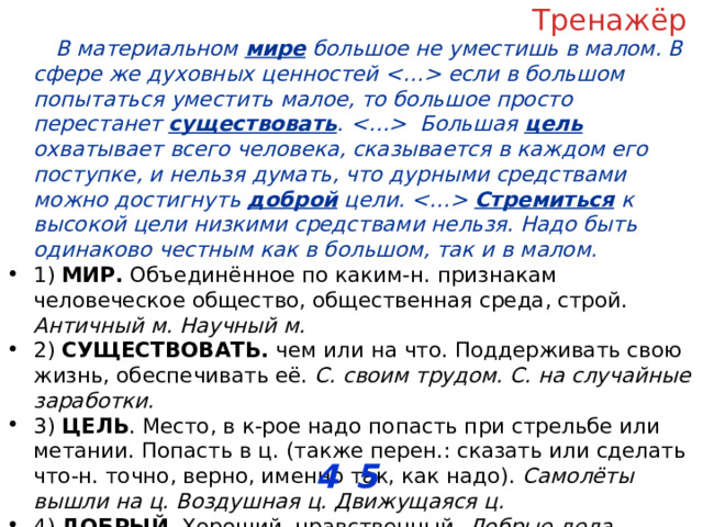 Тренажёр В материальном мире большое не уместишь в малом. В сфере же духовных ценностей  если в большом попытаться уместить малое, то большое просто перестанет существовать .  Большая цель охватывает всего человека, сказывается в каждом его поступке, и нельзя думать, что дурными средствами можно достигнуть доброй цели.  Стремиться к высокой цели низкими средствами нельзя. Надо быть одинаково честным как в большом, так и в малом. 1) МИР. Объединённое по каким-н. признакам человеческое общество, общественная среда, строй. Античный м. Научный м. 2) СУЩЕСТВОВАТЬ. чем или на что. Поддерживать свою жизнь, обеспечивать её. С. своим трудом. С. на случайные заработки. 3) ЦЕЛЬ . Место, в к-рое надо попасть при стрельбе или метании. Попасть в ц. (также перен.: сказать или сделать что-н. точно, верно, именно так, как надо). Самолёты вышли на ц. Воздушная ц. Движущаяся ц. 4) ДОБРЫЙ . Хороший, нравственный. Добрые дела . 5) СТРЕМИТЬСЯ . к кому-чему и с неопр. Настойчиво добиваться, сильно желать чего-н. С. к самостоятельности. С. к знаниям. С. понять что-н. ОТВЕТ: __________________ 4 5 