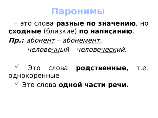 Паронимы – это слова разные по значению , но сходные (близкие) по написанию . Пр.: абон ент – абон емент ,  челове чн ый – челове ческ ий.   Это слова родственные , т.е. однокоренные  Это слова одной части речи.    