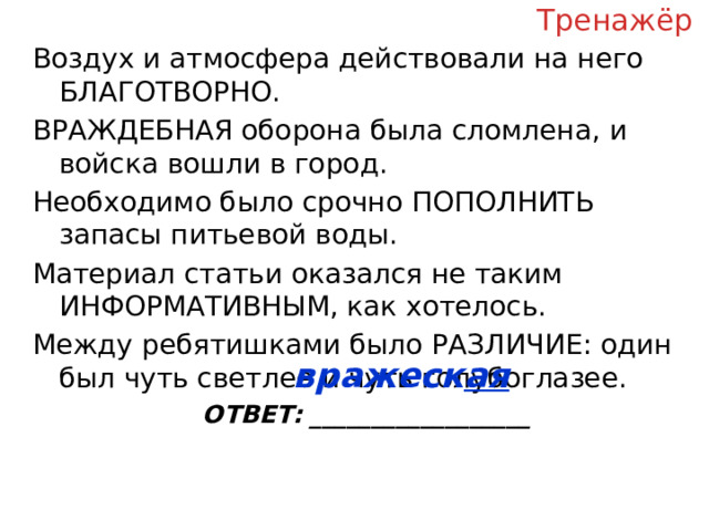 Тренажёр Воздух и атмосфера действовали на него БЛАГОТВОРНО. ВРАЖДЕБНАЯ оборона была сломлена, и войска вошли в город. Необходимо было срочно ПОПОЛНИТЬ запасы питьевой воды. Материал статьи оказался не таким ИНФОРМАТИВНЫМ, как хотелось. Между ребятишками было РАЗЛИЧИЕ: один был чуть светлее и чуть голубоглазее. ОТВЕТ: __________________ вражеск ая  