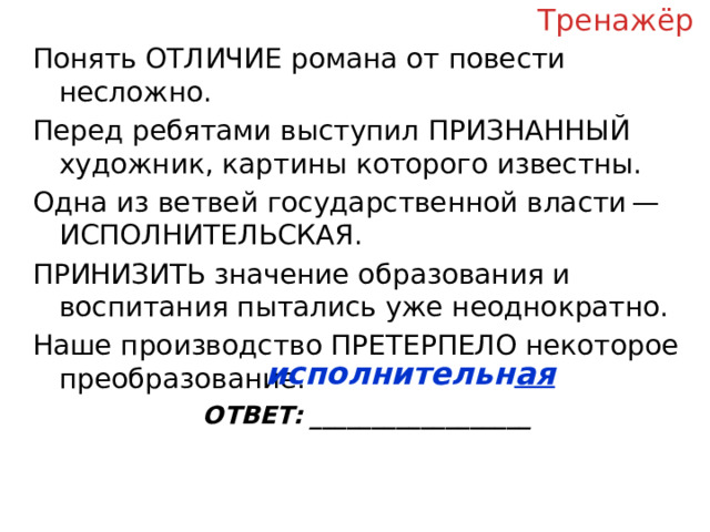 Тренажёр Понять ОТЛИЧИЕ романа от повести несложно. Перед ребятами выступил ПРИЗНАННЫЙ художник, картины которого известны. Одна из ветвей государственной власти — ИСПОЛНИТЕЛЬСКАЯ. ПРИНИЗИТЬ значение образования и воспитания пытались уже неоднократно. Наше производство ПРЕТЕРПЕЛО некоторое преобразование. ОТВЕТ: __________________ исполнительн ая  