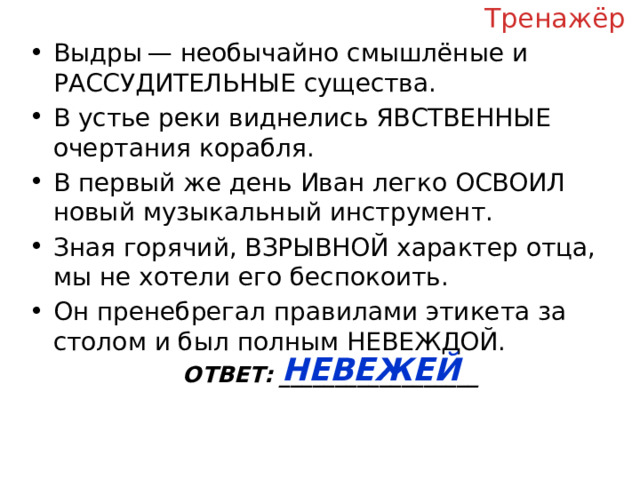 Тренажёр Выдры — необычайно смышлёные и РАССУДИТЕЛЬНЫЕ существа. В устье реки виднелись ЯВСТВЕННЫЕ очертания корабля. В первый же день Иван легко ОСВОИЛ новый музыкальный инструмент. Зная горячий, ВЗРЫВНОЙ характер отца, мы не хотели его беспокоить. Он пренебрегал правилами этикета за столом и был полным НЕВЕЖДОЙ. ОТВЕТ: __________________ НЕВЕЖЕЙ  