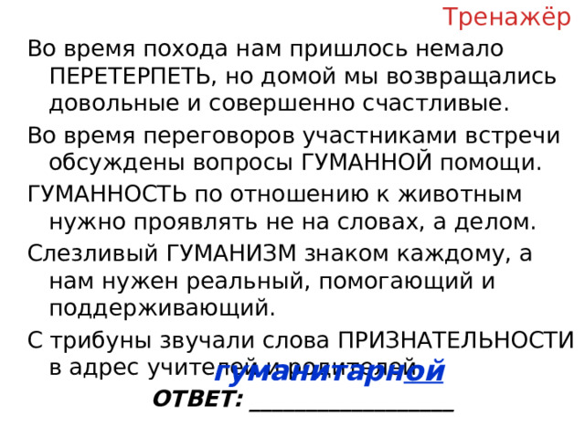 Тренажёр Во время похода нам пришлось немало ПЕРЕТЕРПЕТЬ, но домой мы возвращались довольные и совершенно счастливые. Во время переговоров участниками встречи обсуждены вопросы ГУМАННОЙ помощи. ГУМАННОСТЬ по отношению к животным нужно проявлять не на словах, а делом. Слезливый ГУМАНИЗМ знаком каждому, а нам нужен реальный, помогающий и поддерживающий. С трибуны звучали слова ПРИЗНАТЕЛЬНОСТИ в адрес учителей и родителей. ОТВЕТ: __________________ гуманитарн ой  