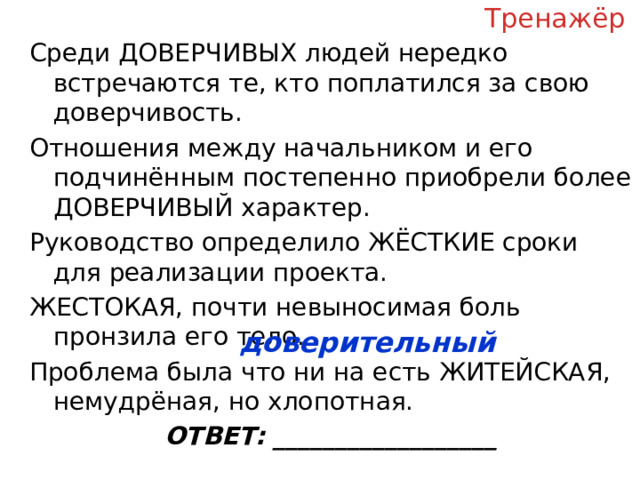 Тренажёр Среди ДОВЕРЧИВЫХ людей нередко встречаются те, кто поплатился за свою доверчивость. Отношения между начальником и его подчинённым постепенно приобрели более ДОВЕРЧИВЫЙ характер. Руководство определило ЖЁСТКИЕ сроки для реализации проекта. ЖЕСТОКАЯ, почти невыносимая боль пронзила его тело. Проблема была что ни на есть ЖИТЕЙСКАЯ, немудрёная, но хлопотная. ОТВЕТ: __________________ доверительный  