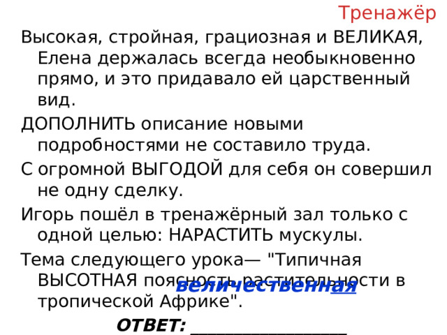 Тренажёр Высокая, стройная, грациозная и ВЕЛИКАЯ, Елена держалась всегда необыкновенно прямо, и это придавало ей царственный вид. ДОПОЛНИТЬ описание новыми подробностями не составило труда. С огромной ВЫГОДОЙ для себя он совершил не одну сделку. Игорь пошёл в тренажёрный зал только с одной целью: НАРАСТИТЬ мускулы. Тема следующего урока— 