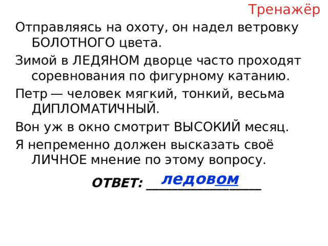 Тренажёр Отправляясь на охоту, он надел ветровку БОЛОТНОГО цвета. Зимой в ЛЕДЯНОМ дворце часто проходят соревнования по фигурному катанию. Петр — человек мягкий, тонкий, весьма ДИПЛОМАТИЧНЫЙ. Вон уж в окно смотрит ВЫСОКИЙ месяц. Я непременно должен высказать своё ЛИЧНОЕ мнение по этому вопросу. ОТВЕТ: __________________ ледов ом  