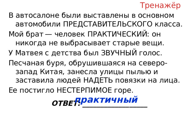 Тренажёр В автосалоне были выставлены в основном автомобили ПРЕДСТАВИТЕЛЬСКОГО класса. Мой брат — человек ПРАКТИЧЕСКИЙ: он никогда не выбрасывает старые вещи. У Матвея с детства был ЗВУЧНЫЙ голос. Песчаная буря, обрушившаяся на северо-запад Китая, занесла улицы пылью и заставила людей НАДЕТЬ повязки на лица. Ее постигло НЕСТЕРПИМОЕ горе. ОТВЕТ: __________________ практичный  