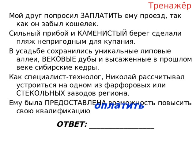 Тренажёр Мой друг попросил ЗАПЛАТИТЬ ему проезд, так как он забыл кошелек. Сильный прибой и КАМЕНИСТЫЙ берег сделали пляж непригодным для купания. В усадьбе сохранились уникальные липовые аллеи, ВЕКОВЫЕ дубы и высаженные в прошлом веке сибирские кедры. Как специалист-технолог, Николай рассчитывал устроиться на одном из фарфоровых или СТЕКОЛЬНЫХ заводов региона. Ему была ПРЕДОСТАВЛЕНА возможность повысить свою квалификацию ОТВЕТ: _________________ оплатить  