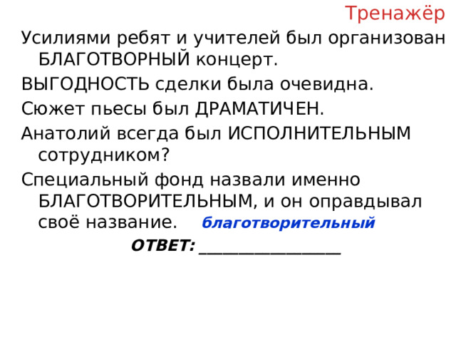 Тренажёр Усилиями ребят и учителей был организован БЛАГОТВОРНЫЙ концерт. ВЫГОДНОСТЬ сделки была очевидна. Сюжет пьесы был ДРАМАТИЧЕН. Анатолий всегда был ИСПОЛНИТЕЛЬНЫМ сотрудником? Специальный фонд назвали именно БЛАГОТВОРИТЕЛЬНЫМ, и он оправдывал своё название. ОТВЕТ: __________________ благотворительный  