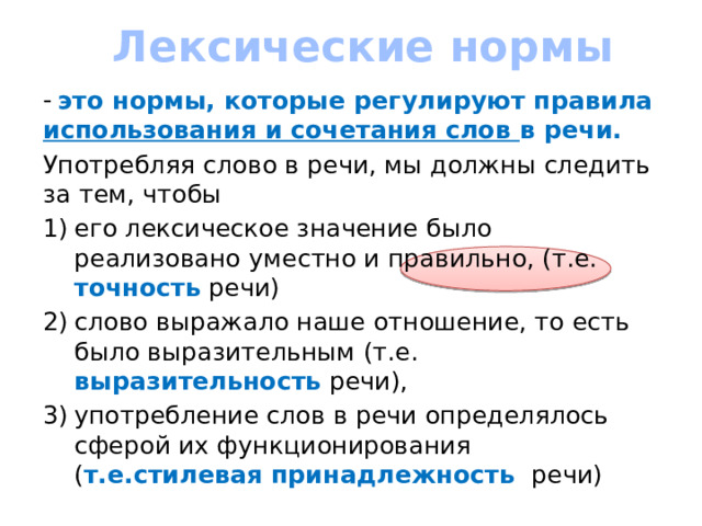 Лексические нормы это нормы, которые регулируют правила использования и сочетания слов в речи. Употребляя слово в речи, мы должны следить за тем, чтобы его лексическое значение было реализовано уместно и правильно, (т.е. точность речи) слово выражало наше отношение, то есть было выразительным (т.е. выразительность речи), употребление слов в речи определялось сферой их функционирования ( т.е.стилевая принадлежность речи)