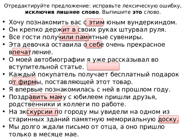 Отредактируйте предложение: исправьте лексическую ошибку, исключив лишнее слово . Выпишите это слово. Хочу познакомить вас с этим юным вундеркиндом. Он крепко держит в своих руках штурвал руля. Все гости получили памятные сувениры. Эта девочка оставила о себе очень прекрасное впечатление. О моей автобиографии я уже рассказывал во вступительной статье. Каждый покупатель получает бесплатный подарок от фирмы, поставляющей этот товар. Я впервые познакомилась с ней в прошлом году. Поздравить маму с юбилеем пришли друзья, родственники и коллеги по работе. На экскурсии по городу мы увидели на одном из старинных зданий памятную мемориальную доску. Мы долго ждали письмо от отца, а оно пришло только в месяце мае.