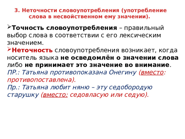 3. Неточности словоупотребления (употребление слова в несвойственном ему значении). Точность словоупотребления – правильный выбор слова в соответствии с его лексическим значением. Неточность словоупотребления возникает, когда носитель языка не осведомлён о значении слова либо не принимает это значение во внимание . ПР.: Татьяна противопоказана Онегину ( вместо : противопоставлена). Пр.: Татьяна любит няню – эту седобородую старушку ( вместо: седовласую или седую).