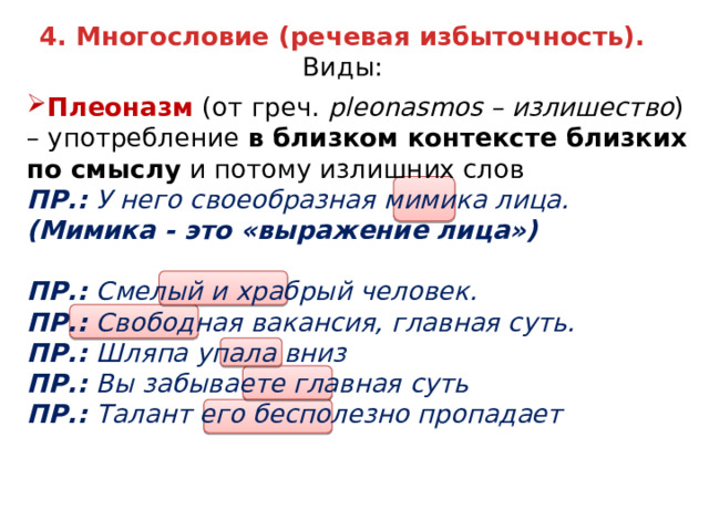 4. Многословие (речевая избыточность).  Виды: Плеоназм (от греч. pleonasmos – излишество ) – употребление в близком контексте близких по смыслу и потому излишних слов ПР.: У него своеобразная мимика лица. (Мимика - это «выражение лица»)  ПР.: Смелый и храбрый человек. ПР.: Свободная вакансия, главная суть. ПР.: Шляпа упала вниз ПР.: Вы забываете главная суть ПР.: Талант его бесполезно пропадает 